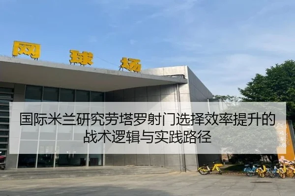 国际米兰研究劳塔罗射门选择效率提升的战术逻辑与实践路径