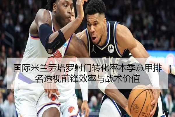 国际米兰劳塔罗射门转化率本季意甲排名透视前锋效率与战术价值