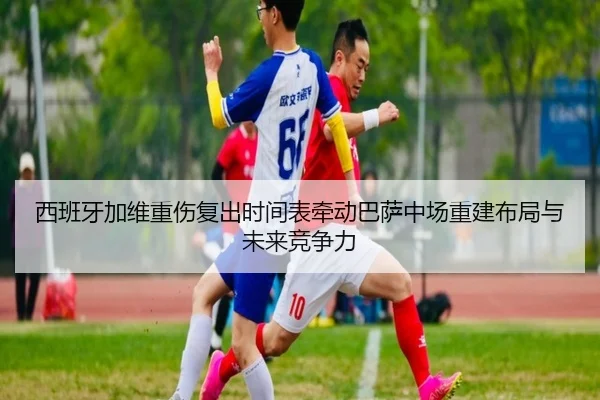 西班牙加维重伤复出时间表牵动巴萨中场重建布局与未来竞争力
