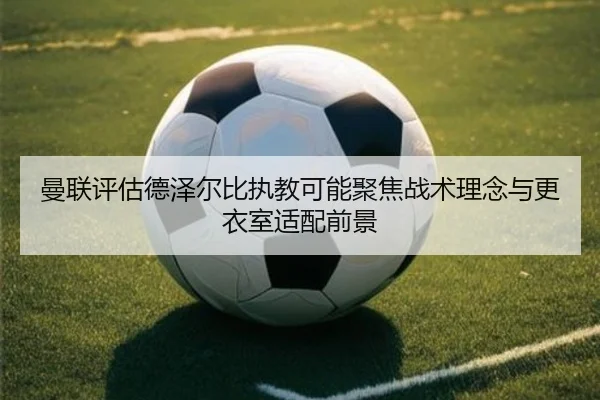 曼联评估德泽尔比执教可能聚焦战术理念与更衣室适配前景