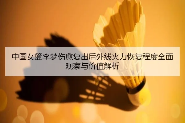 中国女篮李梦伤愈复出后外线火力恢复程度全面观察与价值解析