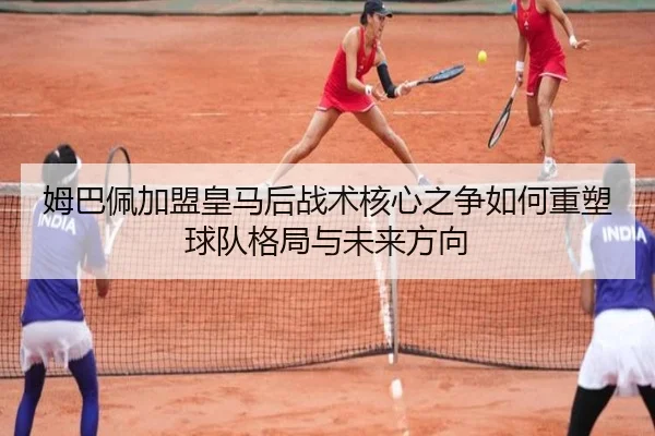 姆巴佩加盟皇马后战术核心之争如何重塑球队格局与未来方向