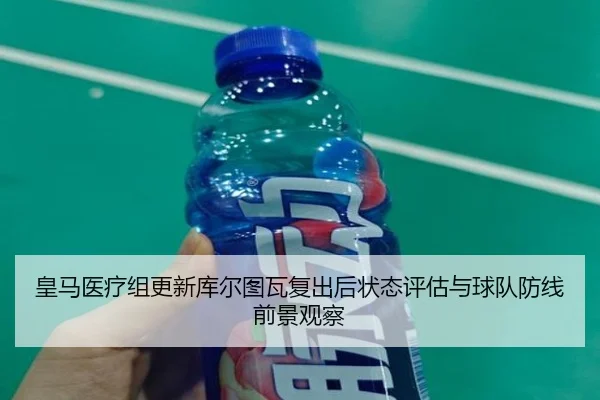 皇马医疗组更新库尔图瓦复出后状态评估与球队防线前景观察
