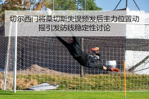 切尔西门将桑切斯失误频发后主力位置动摇引发防线稳定性讨论